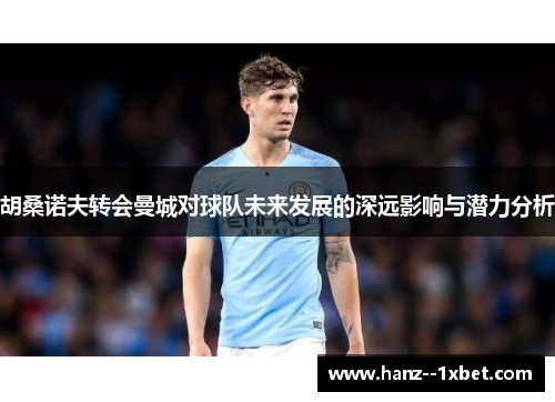 胡桑诺夫转会曼城对球队未来发展的深远影响与潜力分析