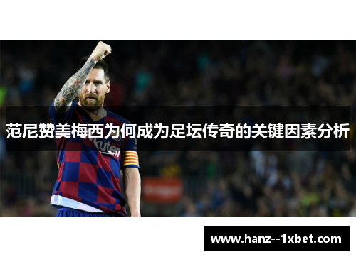 范尼赞美梅西为何成为足坛传奇的关键因素分析