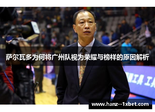 萨尔瓦多为何将广州队视为荣耀与榜样的原因解析 萨尔瓦多为何将广州队视为荣耀与榜样的原因解析