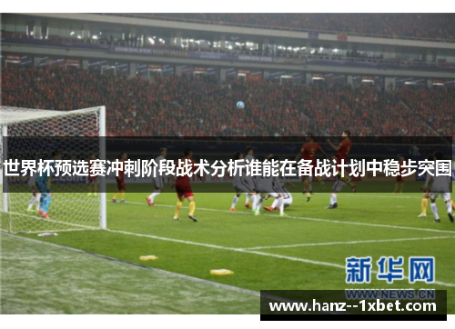 世界杯预选赛冲刺阶段战术分析谁能在备战计划中稳步突围 世界杯预选赛冲刺阶段战术分析谁能在备战计划中稳步突围