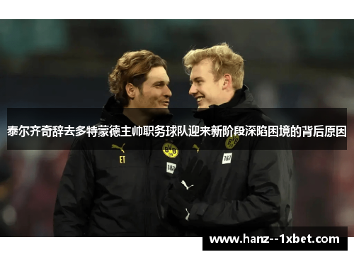 泰尔齐奇辞去多特蒙德主帅职务球队迎来新阶段深陷困境的背后原因 泰尔齐奇辞去多特蒙德主帅职务球队迎来新阶段深陷困境的背后原因