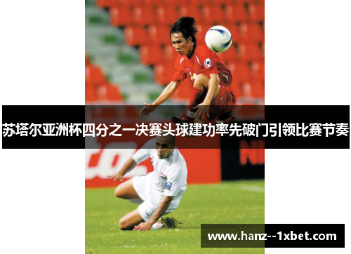 苏塔尔亚洲杯四分之一决赛头球建功率先破门引领比赛节奏 苏塔尔亚洲杯四分之一决赛头球建功率先破门引领比赛节奏